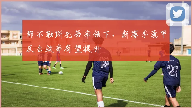 那不勒斯孔蒂率领下,新赛季意甲反击效率有望提升